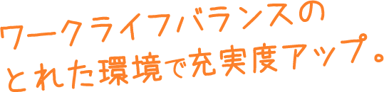 ワークライフバランスのとれた環境で充実度アップ。